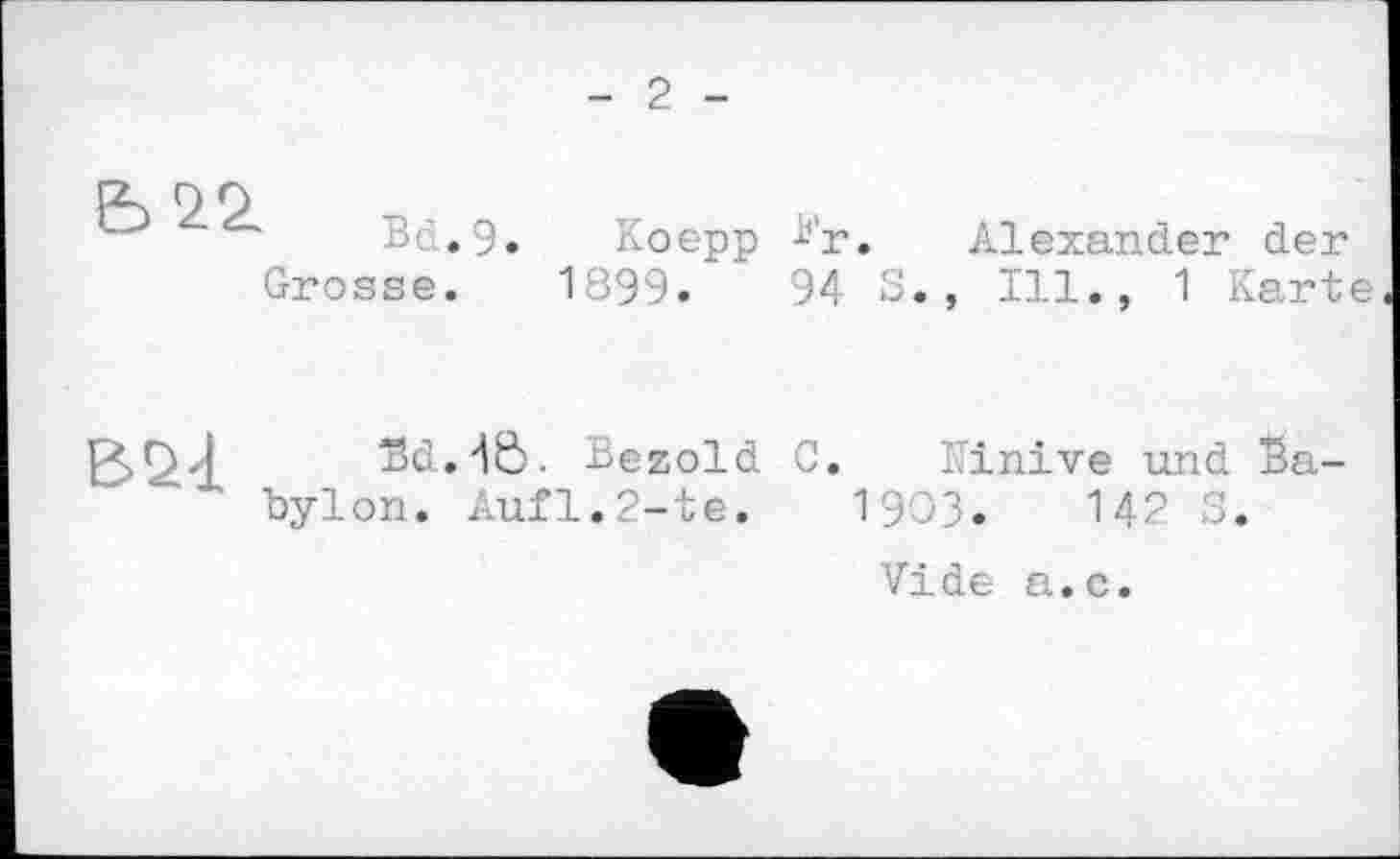 ﻿- 2 -
В, .9. Koepp -Ь'г. Alexander der Grosse. 1899.	94 3., Ill., 1 Karte
Bd.'tô. Bezold C. Kinive und Babylon. Aufl.2-te. 19ОЗ. М2 3.
Vide a.c.